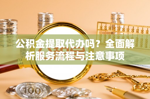 莒县公积金提取代办吗？全面解析服务流程与注意事项
