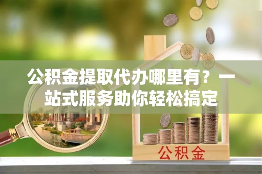 莒县公积金提取代办哪里有？一站式服务助你轻松搞定