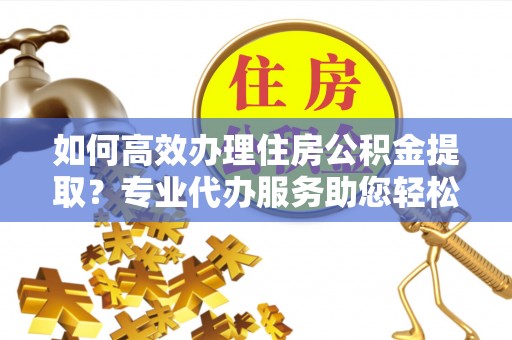 莒县如何高效办理住房公积金提取？专业代办服务助您轻松搞定