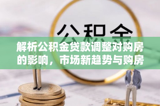 莒县解析公积金贷款调整对购房的影响，市场新趋势与购房者策略