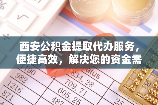 莒县西安公积金提取代办服务，便捷高效，解决您的资金需求
