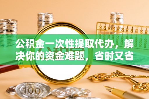 莒县公积金一次性提取代办，解决你的资金难题，省时又省心