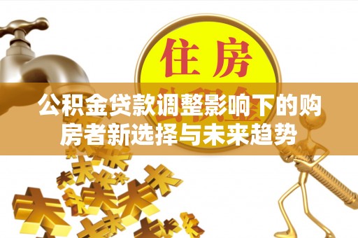 莒县公积金贷款调整影响下的购房者新选择与未来趋势