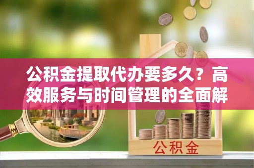 莒县公积金提取代办要多久？高效服务与时间管理的全面解析