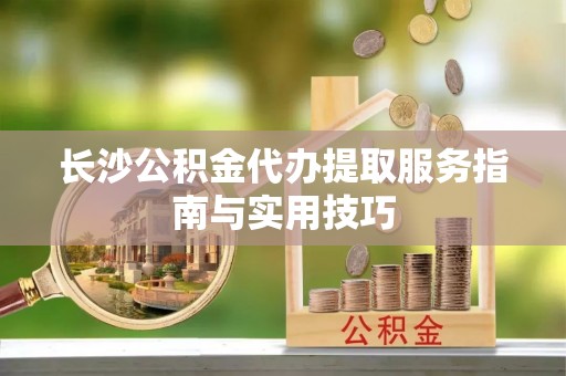 莒县长沙公积金代办提取服务指南与实用技巧