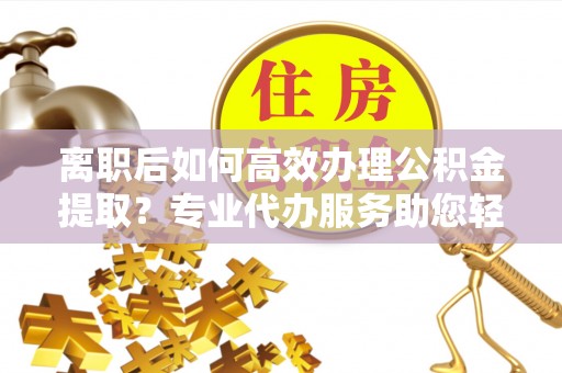 莒县离职后如何高效办理公积金提取？专业代办服务助您轻松搞定