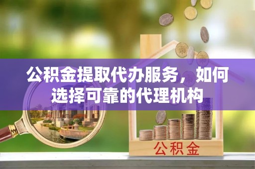 莒县公积金提取代办服务，如何选择可靠的代理机构