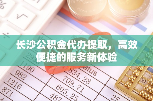 莒县长沙公积金代办提取，高效便捷的服务新体验