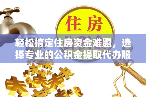 莒县轻松搞定住房资金难题，选择专业的公积金提取代办服务