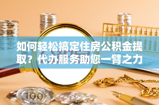 莒县如何轻松搞定住房公积金提取？代办服务助您一臂之力