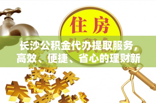 莒县长沙公积金代办提取服务，高效、便捷、省心的理财新选择