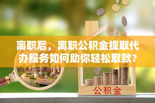 莒县离职后，离职公积金提取代办服务如何助你轻松取款？