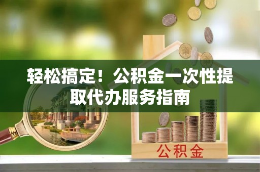 莒县轻松搞定！公积金一次性提取代办服务指南