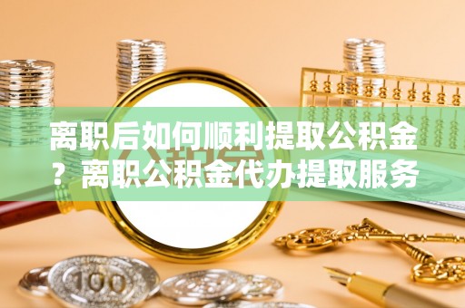 莒县离职后如何顺利提取公积金？离职公积金代办提取服务来帮忙