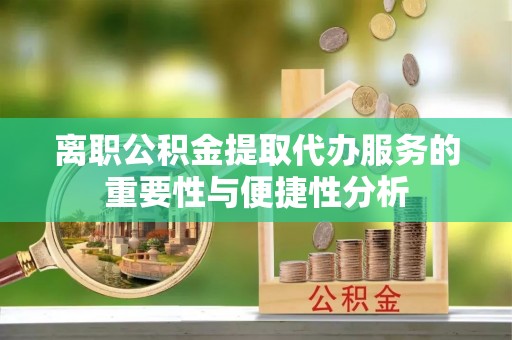 莒县离职公积金提取代办服务的重要性与便捷性分析