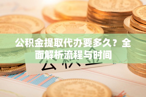 莒县公积金提取代办要多久？全面解析流程与时间