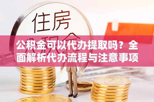 莒县公积金可以代办提取吗？全面解析代办流程与注意事项