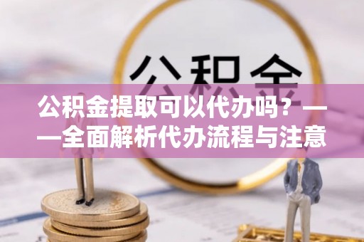 莒县公积金提取可以代办吗？——全面解析代办流程与注意事项